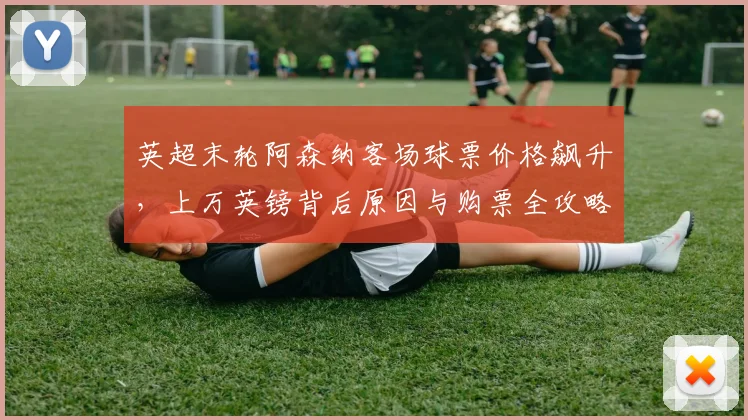英超末轮阿森纳客场球票价格飙升，上万英镑背后原因与购票全攻略