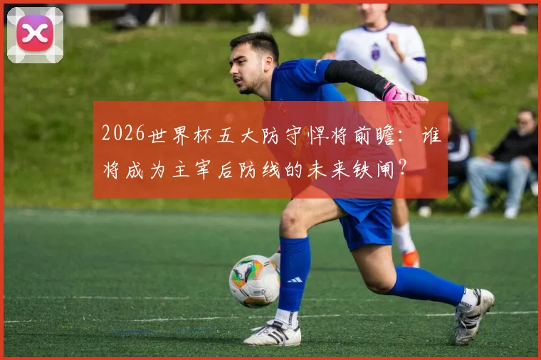 2026世界杯五大防守悍将前瞻：谁将成为主宰后防线的未来铁闸？