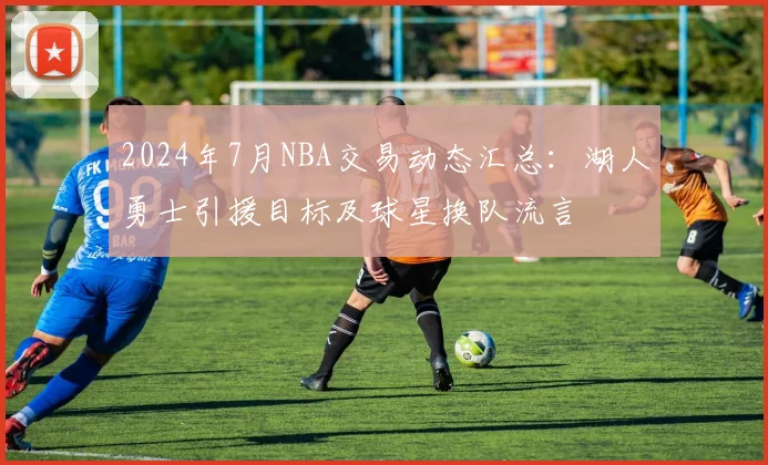 2024年7月NBA交易动态汇总：湖人勇士引援目标及球星换队流言