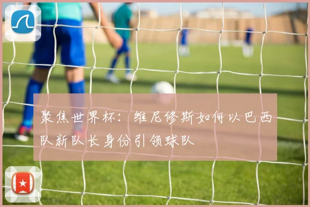 聚焦世界杯:维尼修斯如何以巴西队新队长身份引领球队
