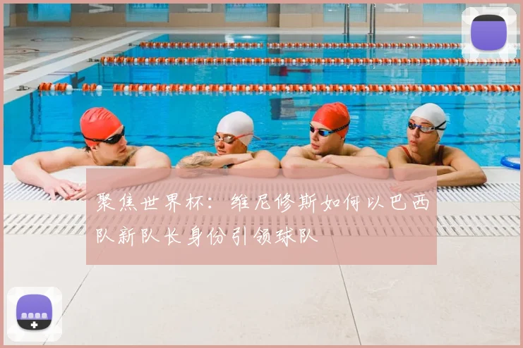 聚焦世界杯:维尼修斯如何以巴西队新队长身份引领球队