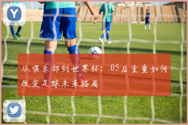 从俱乐部到世界杯：05后金童如何改变足球未来格局