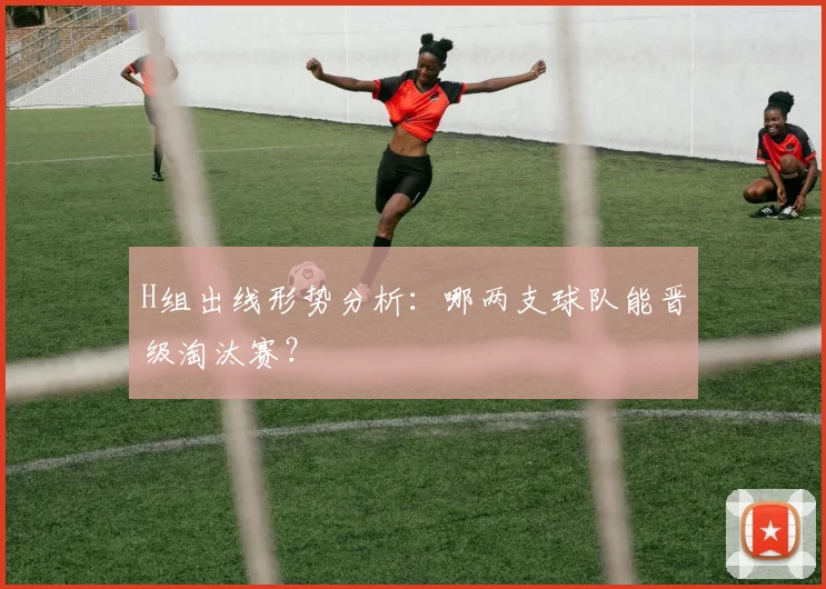 H组出线形势分析:哪两支球队能晋级淘汰赛?