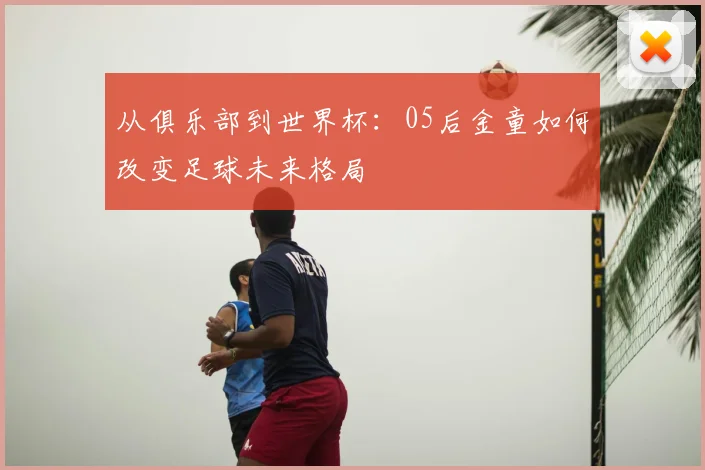 从俱乐部到世界杯：05后金童如何改变足球未来格局