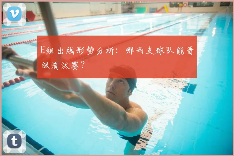 H组出线形势分析：哪两支球队能晋级淘汰赛？