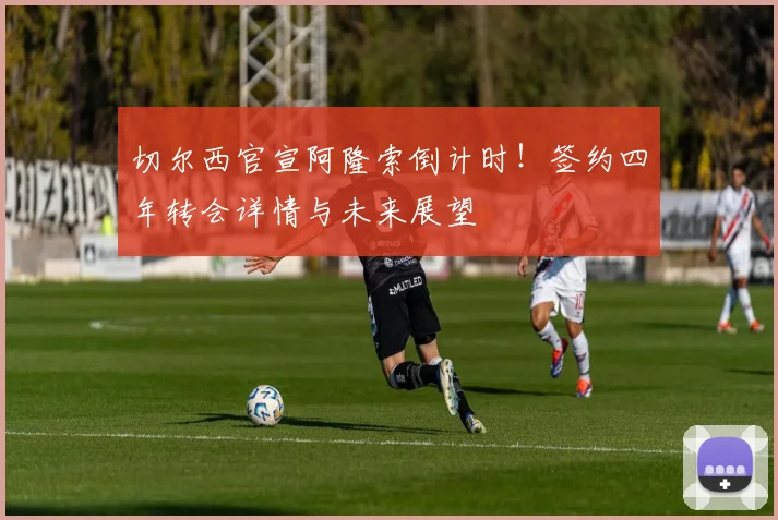 切尔西官宣阿隆索倒计时！签约四年转会详情与未来展望