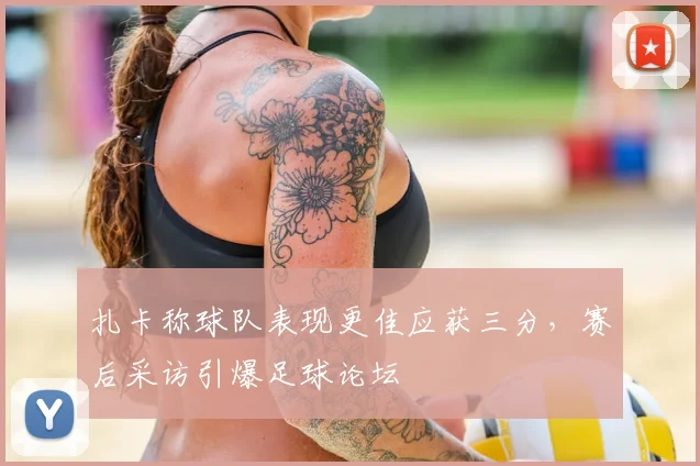 扎卡称球队表现更佳应获三分，赛后采访引爆足球论坛
