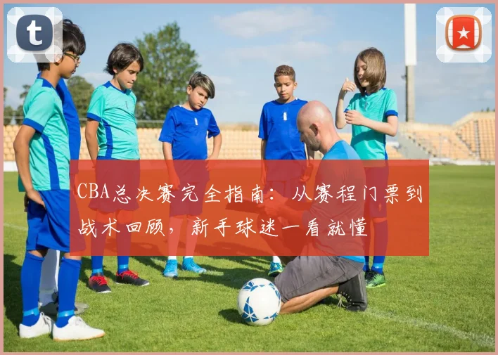 CBA总决赛完全指南：从赛程门票到战术回顾，新手球迷一看就懂